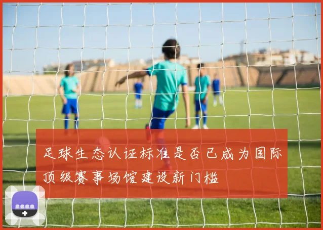 足球生态认证标准是否已成为国际顶级赛事场馆建设新门槛